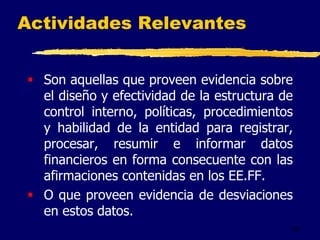 59
Actividades Relevantes
 Son aquellas que proveen evidencia sobre
el diseño y efectividad de la estructura de
control interno, políticas, procedimientos
y habilidad de la entidad para registrar,
procesar, resumir e informar datos
financieros en forma consecuente con las
afirmaciones contenidas en los EE.FF.
 O que proveen evidencia de desviaciones
en estos datos.
 