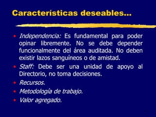 7
Características deseables...
• Independencia: Es fundamental para poder
opinar libremente. No se debe depender
funcionalmente del área auditada. No deben
existir lazos sanguíneos o de amistad.
• Staff: Debe ser una unidad de apoyo al
Directorio, no toma decisiones.
• Recursos.
• Metodología de trabajo.
• Valor agregado.
 