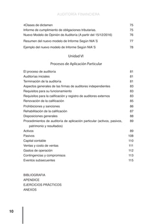 AUDITORÍA FINANCIERA
10
4Clases de dictamen 75
Informe de cumplimiento de obligaciones tributarias. 75
Nuevo Modelo de Opinión de Auditoría (A partir del 15/12/2016) 76
Resumen del nuevo modelo de Informe Según NIA´S 77
Ejemplo del nuevo modelo de Informe Según NIA´S 78
Unidad VI
Procesos de Aplicación Particular
El proceso de auditoría 81
Auditorías iniciales 81
Terminación de la auditoría 81
Aspectos generales de las firmas de auditores independientes 83
Requisitos para su funcionamiento 83
Requisitos para la calificación y registro de auditores externos 83
Renovación de la calificación 85
Prohibiciones y sanciones 86
Rehabilitación de la calificación 87
Disposiciones generales 88
Procedimientos de auditoría de aplicación particular (activos, pasivos,
patrimonio y resultados)
89
Activos 89
Pasivos 108
Capital contable 110
Ventas y costo de ventas 111
Gastos de operación 112
Contingencias y compromisos 113
Eventos subsecuentes 115
BIBLIOGRAFIA
APENDICE
EJERCICIOS PRÁCTICOS
ANEXOS
 