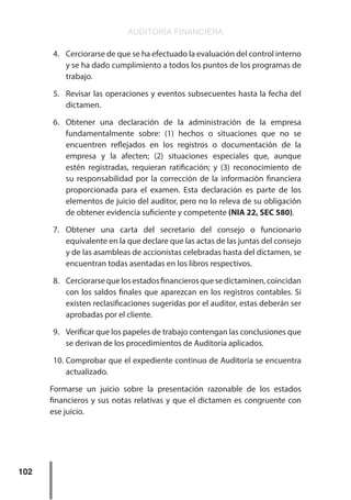 AUDITORÍA FINANCIERA
102
4.	 Cerciorarse de que se ha efectuado la evaluación del control interno
y se ha dado cumplimiento a todos los puntos de los programas de
trabajo.
5.	 Revisar las operaciones y eventos subsecuentes hasta la fecha del
dictamen.
6.	 Obtener una declaración de la administración de la empresa
fundamentalmente sobre: (1) hechos o situaciones que no se
encuentren reflejados en los registros o documentación de la
empresa y la afecten; (2) situaciones especiales que, aunque
estén registradas, requieran ratificación; y (3) reconocimiento de
su responsabilidad por la corrección de la información financiera
proporcionada para el examen. Esta declaración es parte de los
elementos de juicio del auditor, pero no lo releva de su obligación
de obtener evidencia suficiente y competente (NIA 22, SEC 580).
7.	 Obtener una carta del secretario del consejo o funcionario
equivalente en la que declare que las actas de las juntas del consejo
y de las asambleas de accionistas celebradas hasta del dictamen, se
encuentran todas asentadas en los libros respectivos.
8.	 Cerciorarsequelosestadosfinancierosquesedictaminen,coincidan
con los saldos finales que aparezcan en los registros contables. Si
existen reclasificaciones sugeridas por el auditor, estas deberán ser
aprobadas por el cliente.
9.	 Verificar que los papeles de trabajo contengan las conclusiones que
se derivan de los procedimientos de Auditoría aplicados.
10.	Comprobar que el expediente continuo de Auditoría se encuentra
actualizado.
Formarse un juicio sobre la presentación razonable de los estados
financieros y sus notas relativas y que el dictamen es congruente con
ese juicio.
 
