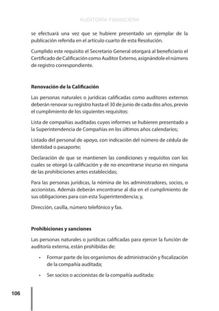 AUDITORÍA FINANCIERA
106
se efectuará una vez que se hubiere presentado un ejemplar de la
publicación referida en el artículo cuarto de esta Resolución.
Cumplido este requisito el Secretario General otorgará al beneficiario el
Certificado de Calificación como Auditor Externo, asignándole el número
de registro correspondiente.
Renovación de la Calificación
Las personas naturales o jurídicas calificadas como auditores externos
deberán renovar su registro hasta el 30 de junio de cada dos años, previo
el cumplimiento de los siguientes requisitos:
Lista de compañías auditadas cuyos informes se hubieren presentado a
la Superintendencia de Compañías en los últimos años calendarios;
Listado del personal de apoyo, con indicación del número de cédula de
identidad o pasaporte;
Declaración de que se mantienen las condiciones y requisitos con los
cuales se otorgó la calificación y de no encontrarse incurso en ninguna
de las prohibiciones antes establecidas;
Para las personas jurídicas, la nómina de los administradores, socios, o
accionistas. Además deberán encontrarse al día en el cumplimiento de
sus obligaciones para con esta Superintendencia; y,
Dirección, casilla, número telefónico y fax.
Prohibiciones y sanciones
Las personas naturales o jurídicas calificadas para ejercer la función de
auditoría externa, están prohibidas de:
•	 Formar parte de los organismos de administración y fiscalización
de la compañía auditada;
•	 Ser socios o accionistas de la compañía auditada;
 