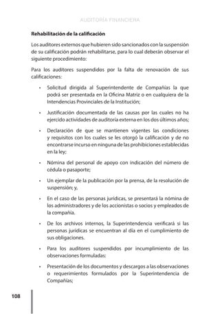 AUDITORÍA FINANCIERA
108
Rehabilitación de la calificación
Los auditores externos que hubieren sido sancionados con la suspensión
de su calificación podrán rehabilitarse, para lo cual deberán observar el
siguiente procedimiento:
Para los auditores suspendidos por la falta de renovación de sus
calificaciones:
•	 Solicitud dirigida al Superintendente de Compañías la que
podrá ser presentada en la Oficina Matriz o en cualquiera de la
Intendencias Provinciales de la Institución;
•	 Justificación documentada de las causas por las cuales no ha
ejercido actividades de auditoría externa en los dos últimos años;
•	 Declaración de que se mantienen vigentes las condiciones
y requisitos con los cuales se les otorgó la calificación y de no
encontrarse incurso en ninguna de las prohibiciones establecidas
en la ley;
•	 Nómina del personal de apoyo con indicación del número de
cédula o pasaporte;
•	 Un ejemplar de la publicación por la prensa, de la resolución de
suspensión; y,
•	 En el caso de las personas jurídicas, se presentará la nómina de
los administradores y de los accionistas o socios y empleados de
la compañía.
•	 De los archivos internos, la Superintendencia verificará si las
personas jurídicas se encuentran al día en el cumplimiento de
sus obligaciones.
•	 Para los auditores suspendidos por incumplimiento de las
observaciones formuladas:
•	 Presentación de los documentos y descargos a las observaciones
o requerimientos formulados por la Superintendencia de
Compañías;
 