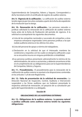 UNIVERSIDAD TÉCNICA DEL NORTE
113
Superintendencia de Compañías, Valores y Seguros. Corresponderá a
dicha Secretaría emitir el certificado de registro de auditor externo.
Art. 9.- Vigencia de la calificación.- La calificación de auditor externo
tendrá vigencia por tres años contados a partir de la fecha de expedición
de la resolución que la otorga.
Art. 10.- Renovación de la calificación.- Las personas naturales o
jurídicas solicitarán la renovación de la calificación de auditor externo
hasta antes de la fecha de finalización del período de vigencia. A la
solicitud se acompañarán los siguientes documentos:
a)	Lista de las compañías nacionales y sucursales de compañías u otras
empresas extranjeras organizadas como personas jurídicas a las que
realizó auditoría externa en los últimos tres años.
b)	Lista del personal de apoyo o nómina de trabajadores.
c)	
Declaración en la solicitud de que el interesado mantiene las
condiciones y requisitos con los cuales se otorgó la calificación y que
no se encuentra incurso en ninguna prohibición o inhabilidad.
d)	Las personas jurídicas presentarán adicionalmente la nómina de los
administradores, de socios o accionistas, y deberán encontrarse al día
en el cumplimiento de sus obligaciones para con la Superintendencia
de Compañías, Valores y Seguros.
Art. 11.- Procedimiento.- El procedimiento para la renovación de la
calificación de auditor externo se ajustará a las disposiciones contenidas
en los artículos 7 y 8 de este Reglamento.
Art. 12.- Falta de presentación de la solicitud de renovación.- La
Dirección Nacional de Inspección, Control, Auditoría e Intervención
suspenderá a las firmas auditoras que no hubieren presentado la
respectiva solicitud de renovación, sin perjuicio de su cancelación por
parte del Superintendente o su delegado.
Sección III
OBLIGACIONES DE LAS AUDITORAS EXTERNAS
Art. 13.- Obligaciones de la auditora externa.- La persona natural
o jurídica calificada como auditora externa tendrá las siguientes
obligaciones:
 
