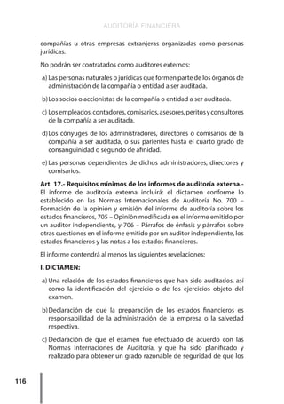 AUDITORÍA FINANCIERA
116
compañías u otras empresas extranjeras organizadas como personas
jurídicas.
No podrán ser contratados como auditores externos:
a)	Las personas naturales o jurídicas que formen parte de los órganos de
administración de la compañía o entidad a ser auditada.
b)	Los socios o accionistas de la compañía o entidad a ser auditada.
c)	Losempleados,contadores,comisarios,asesores,peritosyconsultores
de la compañía a ser auditada.
d)	
Los cónyuges de los administradores, directores o comisarios de la
compañía a ser auditada, o sus parientes hasta el cuarto grado de
consanguinidad o segundo de afinidad.
e)	Las personas dependientes de dichos administradores, directores y
comisarios.
Art. 17.- Requisitos mínimos de los informes de auditoría externa.-
El informe de auditoría externa incluirá: el dictamen conforme lo
establecido en las Normas Internacionales de Auditoría No. 700 –
Formación de la opinión y emisión del informe de auditoría sobre los
estados financieros, 705 – Opinión modificada en el informe emitido por
un auditor independiente, y 706 – Párrafos de énfasis y párrafos sobre
otras cuestiones en el informe emitido por un auditor independiente, los
estados financieros y las notas a los estados financieros.
El informe contendrá al menos las siguientes revelaciones:
I. DICTAMEN:
a)	Una relación de los estados financieros que han sido auditados, así
como la identificación del ejercicio o de los ejercicios objeto del
examen.
b)	
Declaración de que la preparación de los estados financieros es
responsabilidad de la administración de la empresa o la salvedad
respectiva.
c)	
Declaración de que el examen fue efectuado de acuerdo con las
Normas Internaciones de Auditoría, y que ha sido planificado y
realizado para obtener un grado razonable de seguridad de que los
 