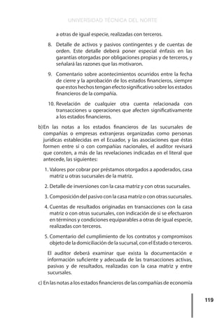 UNIVERSIDAD TÉCNICA DEL NORTE
119
a otras de igual especie, realizadas con terceros.
8.	 Detalle de activos y pasivos contingentes y de cuentas de
orden. Este detalle deberá poner especial énfasis en las
garantías otorgadas por obligaciones propias y de terceros, y
señalará las razones que las motivaron.
9.	 Comentario sobre acontecimientos ocurridos entre la fecha
de cierre y la aprobación de los estados financieros, siempre
queestoshechostenganefectosignificativosobrelosestados
financieros de la compañía.
10.	
Revelación de cualquier otra cuenta relacionada con
transacciones u operaciones que afecten significativamente
a los estados financieros.
b)	
En las notas a los estados financieros de las sucursales de
compañías o empresas extranjeras organizadas como personas
jurídicas establecidas en el Ecuador, y las asociaciones que éstas
formen entre sí o con compañías nacionales, el auditor revisará
que consten, a más de las revelaciones indicadas en el literal que
antecede, las siguientes:
1.	Valores por cobrar por préstamos otorgados a apoderados, casa
matriz u otras sucursales de la matriz.
2.	Detalle de inversiones con la casa matriz y con otras sucursales.
3.	Composición del pasivo con la casa matriz o con otras sucursales.
4.	Cuentas de resultados originadas en transacciones con la casa
matriz o con otras sucursales, con indicación de si se efectuaron
en términos y condiciones equiparables a otras de igual especie,
realizadas con terceros.
5.	Comentario del cumplimiento de los contratos y compromisos
objeto de la domiciliación de la sucursal, con el Estado o terceros.
El auditor deberá examinar que exista la documentación e
información suficiente y adecuada de las transacciones activas,
pasivas y de resultados, realizadas con la casa matriz y entre
sucursales.
c)	En las notas a los estados financieros de las compañías de economía
 