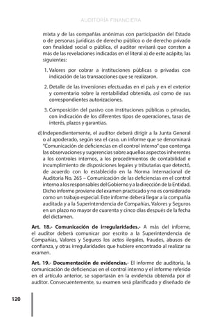 AUDITORÍA FINANCIERA
120
mixta y de las compañías anónimas con participación del Estado
o de personas jurídicas de derecho público o de derecho privado
con finalidad social o pública, el auditor revisará que consten a
más de las revelaciones indicadas en el literal a) de este acápite, las
siguientes:
1.	
Valores por cobrar a instituciones públicas o privadas con
indicación de las transacciones que se realizaron.
2.	Detalle de las inversiones efectuadas en el país y en el exterior
y comentario sobre la rentabilidad obtenida, así como de sus
correspondientes autorizaciones.
3.	Composición del pasivo con instituciones públicas o privadas,
con indicación de los diferentes tipos de operaciones, tasas de
interés, plazos y garantías.
d)	
Independientemente, el auditor deberá dirigir a la Junta General
o al apoderado, según sea el caso, un informe que se denominará
“Comunicación de deficiencias en el control interno”que contenga
las observaciones y sugerencias sobre aquellos aspectos inherentes
a los controles internos, a los procedimientos de contabilidad e
incumplimiento de disposiciones legales y tributarias que detectó,
de acuerdo con lo establecido en la Norma Internacional de
Auditoría No. 265 – Comunicación de las deficiencias en el control
internoalosresponsablesdelGobiernoyaladireccióndelaEntidad.
Dicho informe proviene del examen practicado y no es considerado
como un trabajo especial. Este informe deberá llegar a la compañía
auditada y a la Superintendencia de Compañías, Valores y Seguros
en un plazo no mayor de cuarenta y cinco días después de la fecha
del dictamen.
Art. 18.- Comunicación de irregularidades.- A más del informe,
el auditor deberá comunicar por escrito a la Superintendencia de
Compañías, Valores y Seguros los actos ilegales, fraudes, abusos de
confianza, y otras irregularidades que hubiere encontrado al realizar su
examen.
Art. 19.- Documentación de evidencias.- El informe de auditoría, la
comunicación de deficiencias en el control interno y el informe referido
en el artículo anterior, se soportarán en la evidencia obtenida por el
auditor. Consecuentemente, su examen será planificado y diseñado de
 