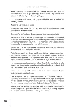 AUDITORÍA FINANCIERA
122
Haber obtenido la calificación de auditor externo en base de
documentación falsa o que contenga hechos falsos, sin perjuicio de la
responsabilidad civil y penal que haya lugar.
Incurrir en alguna de las prohibiciones establecidas en el artículo 16 de
este Reglamento.
Delegar el ejercicio de su cargo.
Representar a los socios o accionistas de la compañía auditada en juntas
generales de dicha sociedad.
Desempeñar las funciones de contador de la compañía auditada.
Desempeñar,directaoindirectamente,bajocualquiertítulo,lasfunciones
de asesor, consultor, abogado, patrocinador o procurador judicial de las
compañías nacionales y sucursales de compañías o empresas extranjeras
en general, a las que se audite o sus relacionadas.
Ejercer por sí o por interpuesta persona las funciones de oficial de
cumplimiento de la compañía auditada.
Violar la reserva de los libros sociales, contables y más documentos y
archivos que conozca en el desarrollo de su trabajo, con excepción de
la información que solicite la Superintendencia de Compañías, Valores y
Seguros, u otra autoridad pública con facultad legal para requerirla.
Ser partícipe, encubrir, auspiciar o tolerar falsedades o violaciones a las
normas jurídicas y contables en la compañía auditada, sin perjuicio de la
responsabilidad civil o penal que haya lugar.
Emitir opinión sin la evidencia de auditoría suficiente y adecuada para
sustentar su pronunciamiento.
Con excepción de la Superintendencia de Compañías, Valores y
Seguros, y de otras autoridades públicas con facultad legal para requerir
información a la firma auditora externa, revelar a terceros actos o hechos
de los que tenga conocimiento en el ejercicio de sus funciones.
No presentar los papeles de trabajo y otros documentos de referencia,
requeridos por la Superintendencia de Compañías, Valores y Seguros,
dentro del término concedido para su presentación.
 