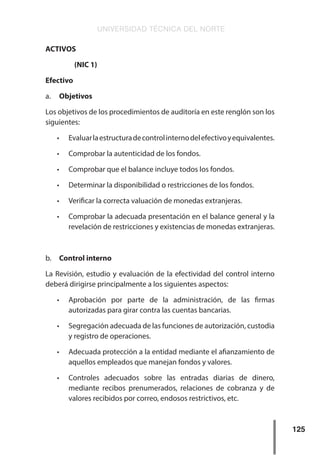 UNIVERSIDAD TÉCNICA DEL NORTE
125
ACTIVOS
(NIC 1)
Efectivo
a.	 Objetivos
Los objetivos de los procedimientos de auditoría en este renglón son los
siguientes:
•	 Evaluarlaestructuradecontrolinternodelefectivoyequivalentes.
•	 Comprobar la autenticidad de los fondos.
•	 Comprobar que el balance incluye todos los fondos.
•	 Determinar la disponibilidad o restricciones de los fondos.
•	 Verificar la correcta valuación de monedas extranjeras.
•	 Comprobar la adecuada presentación en el balance general y la
revelación de restricciones y existencias de monedas extranjeras.
b.	 Control interno
La Revisión, estudio y evaluación de la efectividad del control interno
deberá dirigirse principalmente a los siguientes aspectos:
•	 Aprobación por parte de la administración, de las firmas
autorizadas para girar contra las cuentas bancarias.
•	 Segregación adecuada de las funciones de autorización, custodia
y registro de operaciones.
•	 Adecuada protección a la entidad mediante el afianzamiento de
aquellos empleados que manejan fondos y valores.
•	 Controles adecuados sobre las entradas diarias de dinero,
mediante recibos prenumerados, relaciones de cobranza y de
valores recibidos por correo, endosos restrictivos, etc.
 