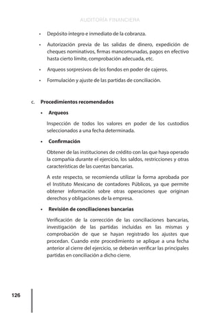 AUDITORÍA FINANCIERA
126
•	 Depósito íntegro e inmediato de la cobranza.
•	 Autorización previa de las salidas de dinero, expedición de
cheques nominativos, firmas mancomunadas, pagos en efectivo
hasta cierto límite, comprobación adecuada, etc.
•	 Arqueos sorpresivos de los fondos en poder de cajeros.
•	 Formulación y ajuste de las partidas de conciliación.
c.	 Procedimientos recomendados
•	 Arqueos
Inspección de todos los valores en poder de los custodios
seleccionados a una fecha determinada.
•	 Confirmación
Obtener de las instituciones de crédito con las que haya operado
la compañía durante el ejercicio, los saldos, restricciones y otras
características de las cuentas bancarias.
A este respecto, se recomienda utilizar la forma aprobada por
el Instituto Mexicano de contadores Públicos, ya que permite
obtener información sobre otras operaciones que originan
derechos y obligaciones de la empresa.
•	 Revisión de conciliaciones bancarias
Verificación de la corrección de las conciliaciones bancarias,
investigación de las partidas incluidas en las mismas y
comprobación de que se hayan registrado los ajustes que
procedan. Cuando este procedimiento se aplique a una fecha
anterior al cierre del ejercicio, se deberán verificar las principales
partidas en conciliación a dicho cierre.
 