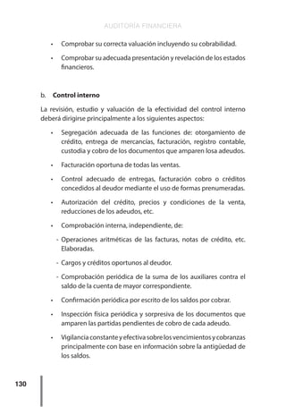 AUDITORÍA FINANCIERA
130
•	 Comprobar su correcta valuación incluyendo su cobrabilidad.
•	 Comprobar su adecuada presentación y revelación de los estados
financieros.
b.	 Control interno
La revisión, estudio y valuación de la efectividad del control interno
deberá dirigirse principalmente a los siguientes aspectos:
•	 Segregación adecuada de las funciones de: otorgamiento de
crédito, entrega de mercancías, facturación, registro contable,
custodia y cobro de los documentos que amparen losa adeudos.
•	 Facturación oportuna de todas las ventas.
•	 Control adecuado de entregas, facturación cobro o créditos
concedidos al deudor mediante el uso de formas prenumeradas.
•	 Autorización del crédito, precios y condiciones de la venta,
reducciones de los adeudos, etc.
•	 Comprobación interna, independiente, de:
-	Operaciones aritméticas de las facturas, notas de crédito, etc.
Elaboradas.
-	 Cargos y créditos oportunos al deudor.
-	Comprobación periódica de la suma de los auxiliares contra el
saldo de la cuenta de mayor correspondiente.
•	 Confirmación periódica por escrito de los saldos por cobrar.
•	 Inspección física periódica y sorpresiva de los documentos que
amparen las partidas pendientes de cobro de cada adeudo.
•	 Vigilanciaconstanteyefectivasobrelosvencimientosycobranzas
principalmente con base en información sobre la antigüedad de
los saldos.
 