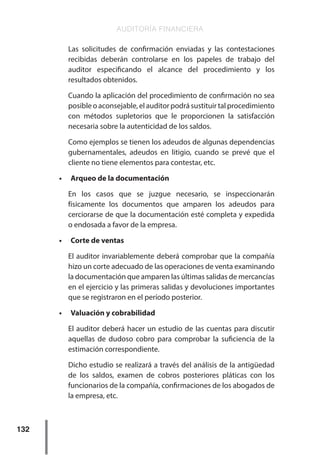 AUDITORÍA FINANCIERA
132
Las solicitudes de confirmación enviadas y las contestaciones
recibidas deberán controlarse en los papeles de trabajo del
auditor especificando el alcance del procedimiento y los
resultados obtenidos.
Cuando la aplicación del procedimiento de confirmación no sea
posible o aconsejable, el auditor podrá sustituir tal procedimiento
con métodos supletorios que le proporcionen la satisfacción
necesaria sobre la autenticidad de los saldos.
Como ejemplos se tienen los adeudos de algunas dependencias
gubernamentales, adeudos en litigio, cuando se prevé que el
cliente no tiene elementos para contestar, etc.
•	 Arqueo de la documentación
En los casos que se juzgue necesario, se inspeccionarán
físicamente los documentos que amparen los adeudos para
cerciorarse de que la documentación esté completa y expedida
o endosada a favor de la empresa.
•	 Corte de ventas
El auditor invariablemente deberá comprobar que la compañía
hizo un corte adecuado de las operaciones de venta examinando
la documentación que amparen las últimas salidas de mercancías
en el ejercicio y las primeras salidas y devoluciones importantes
que se registraron en el período posterior.
•	 Valuación y cobrabilidad
El auditor deberá hacer un estudio de las cuentas para discutir
aquellas de dudoso cobro para comprobar la suficiencia de la
estimación correspondiente.
Dicho estudio se realizará a través del análisis de la antigüedad
de los saldos, examen de cobros posteriores pláticas con los
funcionarios de la compañía, confirmaciones de los abogados de
la empresa, etc.
 