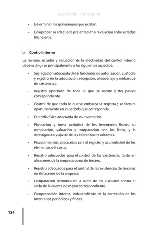 AUDITORÍA FINANCIERA
134
•	 Determinar los gravámenes que existan.
•	 Comprobar su adecuada presentación y revelación en los estados
financieros.
b.	 Control interno
La revisión, estudio y valuación de la efectividad del control interno
deberá dirigirse principalmente a los siguientes aspectos:
•	 Segregación adecuada de las funciones de autorización, custodia
y registro en la adquisición, recepción, almacenaje y embarque
de existencias.
•	 Registro oportuno de todo lo que se recibe y del pasivo
correspondiente.
•	 Control de que todo lo que se embarca se registra y se factura
oportunamente en el período que corresponda.
•	 Custodia física adecuada de los inventarios.
•	 Planeación y toma periódica de los inventarios físicos; su
recopilación, valuación y comparación con los libros, y la
investigación y ajuste de las diferencias resultantes.
•	 Procedimientos adecuados para el registro y acumulación de los
elementos del costo.
•	 Registro adecuados para el control de las existencias, tanto en
almacenes de la empresa como de tercero.
•	 Registro adecuados para el control de las existencias de terceros
en almacenes de la empresa.
•	 Comparación periódica de la suma de los auxiliares contra el
saldo de la cuenta de mayor correspondiente.
•	 Comprobación interna, independiente de la corrección de los
inventarios periódicos y finales.
 