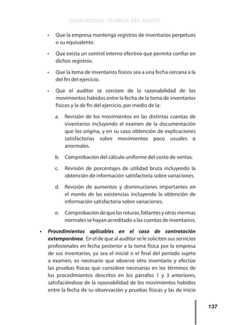 UNIVERSIDAD TÉCNICA DEL NORTE
137
•	 Que la empresa mantenga registros de inventarios perpetuos
o su equivalente.
•	 Que exista un control interno efectivo que permita confiar en
dichos registros.
•	 Que la toma de inventarios físicos sea a una fecha cercana a la
del fin del ejercicio.
•	 Que el auditor se cerciore de la razonabilidad de los
movimientos habidos entre la fecha de la toma de inventarios
físicos y la de fin del ejercicio, por medio de la:
a.	 Revisión de los movimientos en las distintas cuentas de
inventarios incluyendo el examen de la documentación
que los origina, y en su caso obtención de explicaciones
satisfactorias sobre movimientos poco usuales o
anormales.
b.	 Comprobación del cálculo uniforme del costo de ventas.
c.	 Revisión de porcentajes de utilidad bruta incluyendo la
obtención de información satisfactoria sobre variaciones.
d.	 Revisión de aumentos y disminuciones importantes en
el monto de las existencias incluyendo la obtención de
información satisfactoria sobre variaciones.
e.	 Comprobacióndequelasroturas,faltantesyotrasmermas
normales se hayan acreditado a las cuentas de inventarios.
•	 Procedimientos aplicables en el caso de contratación
extemporánea. En el de que al auditor se le soliciten sus servicios
profesionales en fecha posterior a la toma física por la empresa
de sus inventarios, ya sea el inicial o el final del período sujeto
a examen, es necesario que observe otro inventario y efectúe
las pruebas físicas que considere necesarias en los términos de
los procedimientos descritos en los párrafos 1 y 3 anteriores,
satisfaciéndose de la razonabilidad de los movimientos habidos
entre la fecha de su observación y pruebas físicas y las de inicio
 