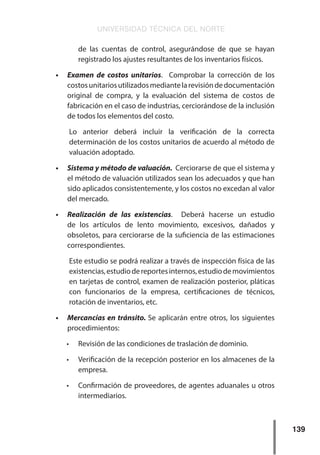 UNIVERSIDAD TÉCNICA DEL NORTE
139
de las cuentas de control, asegurándose de que se hayan
registrado los ajustes resultantes de los inventarios físicos.
•	 Examen de costos unitarios. Comprobar la corrección de los
costosunitariosutilizadosmediantelarevisióndedocumentación
original de compra, y la evaluación del sistema de costos de
fabricación en el caso de industrias, cerciorándose de la inclusión
de todos los elementos del costo.
Lo anterior deberá incluir la verificación de la correcta
determinación de los costos unitarios de acuerdo al método de
valuación adoptado.
•	 Sistema y método de valuación. Cerciorarse de que el sistema y
el método de valuación utilizados sean los adecuados y que han
sido aplicados consistentemente, y los costos no excedan al valor
del mercado.
•	 Realización de las existencias. Deberá hacerse un estudio
de los artículos de lento movimiento, excesivos, dañados y
obsoletos, para cerciorarse de la suficiencia de las estimaciones
correspondientes.
Este estudio se podrá realizar a través de inspección física de las
existencias,estudiodereportesinternos,estudiodemovimientos
en tarjetas de control, examen de realización posterior, pláticas
con funcionarios de la empresa, certificaciones de técnicos,
rotación de inventarios, etc.
•	 Mercancías en tránsito. Se aplicarán entre otros, los siguientes
procedimientos:
•	 Revisión de las condiciones de traslación de dominio.
•	 Verificación de la recepción posterior en los almacenes de la
empresa.
•	 Confirmación de proveedores, de agentes aduanales u otros
intermediarios.
 