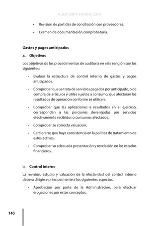 AUDITORÍA FINANCIERA
140
•	 Revisión de partidas de conciliación con proveedores.
•	 Examen de documentación comprobatoria.
Gastos y pagos anticipados
a.	Objetivos
Los objetivos de los procedimientos de auditoría en este renglón son los
siguientes:
•	 Evaluar la estructura de control interno de gastos y pagos
anticipados.
•	 Comprobar que se trata de servicios pagados por anticipado, o de
compra de artículos y útiles sujetos a consumo, que afectarán los
resultados de operación conforme se utilicen.
•	 Comprobar que las aplicaciones a resultados en el ejercicio,
correspondan a las porciones devengadas por servicios
efectivamente recibidos o consumos afectados.
•	 Comprobar su correcta valuación.
•	 Cerciorarse que haya consistencia en la política de tratamiento de
estos activos.
•	 Comprobar su adecuada presentación y revelación en los estados
financieros.
b.	 Control interno
La revisión, estudio y valuación de la efectividad del control interno
deberá dirigirse principalmente a los siguientes aspectos:
•	 Aprobación por parte de la Administración, para efectuar
erogaciones por estos conceptos.
 