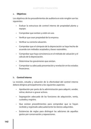 AUDITORÍA FINANCIERA
142
a.	 Objetivos
Los objetivos de los procedimientos de auditoría en este renglón son los
siguientes:
•	 Evaluar la estructura de control interno de propiedad planta y
equipo.
•	 Comprobar que existan y estén en uso.
•	 Verificar que sean propiedad de la empresa.
•	 Verificar su correcta valuación.
•	 Comprobar que el cómputo de la depreciación se haya hecho de
acuerdo con métodos aceptados y bases razonables.
•	 Comprobar que haya consistencia en el método de valuación y el
cálculo de la depreciación.
•	 Determinar los gravámenes que existan.
•	 Comprobar su adecuada presentación y revelación en los estados
financieros.
b.	 Control interno
La revisión, estudio y valuación de la efectividad del control interno
deberá dirigirse principalmente a los siguientes aspectos:
•	 Aprobación por parte de la administración para adquirir, vender,
retirar, destruir o gravar activos.
•	 Segregación adecuada de las funciones de adquisición, venta,
custodia y registro.
•	 Que existan procedimientos para comprobar que se hayan
recibido y registrado adecuadamente los bienes adquiridos.
•	 Existencias de reglas para distinguir las adiciones de aquellos
gastos por conservación y reparaciones.
 