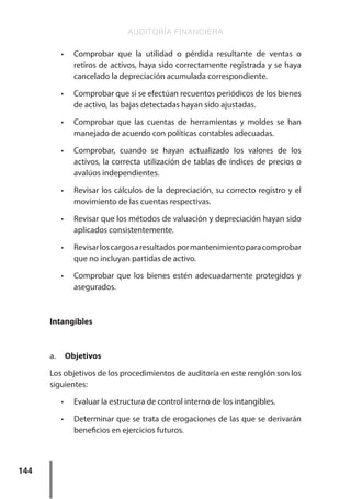 AUDITORÍA FINANCIERA
144
•	 Comprobar que la utilidad o pérdida resultante de ventas o
retiros de activos, haya sido correctamente registrada y se haya
cancelado la depreciación acumulada correspondiente.
•	 Comprobar que si se efectúan recuentos periódicos de los bienes
de activo, las bajas detectadas hayan sido ajustadas.
•	 Comprobar que las cuentas de herramientas y moldes se han
manejado de acuerdo con políticas contables adecuadas.
•	 Comprobar, cuando se hayan actualizado los valores de los
activos, la correcta utilización de tablas de índices de precios o
avalúos independientes.
•	 Revisar los cálculos de la depreciación, su correcto registro y el
movimiento de las cuentas respectivas.
•	 Revisar que los métodos de valuación y depreciación hayan sido
aplicados consistentemente.
•	 Revisarloscargosaresultadospormantenimientoparacomprobar
que no incluyan partidas de activo.
•	 Comprobar que los bienes estén adecuadamente protegidos y
asegurados.
Intangibles
a.	 Objetivos
Los objetivos de los procedimientos de auditoría en este renglón son los
siguientes:
•	 Evaluar la estructura de control interno de los intangibles.
•	 Determinar que se trata de erogaciones de las que se derivarán
beneficios en ejercicios futuros.
 