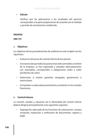 AUDITORÍA FINANCIERA
146
•	 Cálculo
Verificar que las aplicaciones a los resultados del ejercicio
corresponden a la parte proporcional, de acuerdo con el método
y período de amortización establecido.
PASIVOS
(NIC 37)
a.	 Objetivos
Los objetivos de los procedimientos de auditoría en este renglón son los
siguientes:
•	 Evaluar la estructura de control interno de los pasivos.
•	 Cerciorarsedequetodoslospasivoshansidocontraídosanombre
de la empresa, se han registrado y valuados adecuadamente,
son razonables, corresponden a obligaciones reales y estén
pendientes de cubrir.
•	 Determinar si existen garantías otorgadas, gravámenes o
restricciones.
•	 Comprobar su adecuada presentación y revelación en los estados
financieros.
b.	 Control interno
La revisión, estudio y valuación de la efectividad del control interno
deberá dirigirse principalmente a los siguientes aspectos:
•	 Segregación adecuada de las funciones de autorización, compra
recepción, inspección y verificación de documentos, registro y
pago.
 