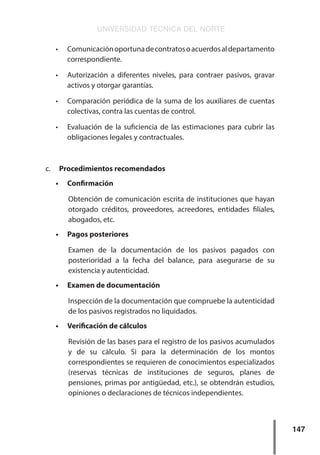 UNIVERSIDAD TÉCNICA DEL NORTE
147
•	 Comunicaciónoportunadecontratosoacuerdosaldepartamento
correspondiente.
•	 Autorización a diferentes niveles, para contraer pasivos, gravar
activos y otorgar garantías.
•	 Comparación periódica de la suma de los auxiliares de cuentas
colectivas, contra las cuentas de control.
•	 Evaluación de la suficiencia de las estimaciones para cubrir las
obligaciones legales y contractuales.
c.	 Procedimientos recomendados
•	 Confirmación
Obtención de comunicación escrita de instituciones que hayan
otorgado créditos, proveedores, acreedores, entidades filiales,
abogados, etc.
•	 Pagos posteriores
Examen de la documentación de los pasivos pagados con
posterioridad a la fecha del balance, para asegurarse de su
existencia y autenticidad.
•	 Examen de documentación
Inspección de la documentación que compruebe la autenticidad
de los pasivos registrados no liquidados.
•	 Verificación de cálculos
Revisión de las bases para el registro de los pasivos acumulados
y de su cálculo. Si para la determinación de los montos
correspondientes se requieren de conocimientos especializados
(reservas técnicas de instituciones de seguros, planes de
pensiones, primas por antigüedad, etc.), se obtendrán estudios,
opiniones o declaraciones de técnicos independientes.
 