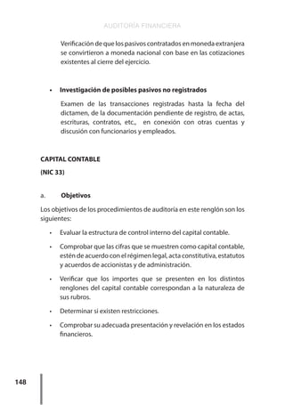 AUDITORÍA FINANCIERA
148
Verificación de que los pasivos contratados en moneda extranjera
se convirtieron a moneda nacional con base en las cotizaciones
existentes al cierre del ejercicio.
•	 Investigación de posibles pasivos no registrados
Examen de las transacciones registradas hasta la fecha del
dictamen, de la documentación pendiente de registro, de actas,
escrituras, contratos, etc., en conexión con otras cuentas y
discusión con funcionarios y empleados.
CAPITAL CONTABLE
(NIC 33)
a.	 Objetivos
Los objetivos de los procedimientos de auditoría en este renglón son los
siguientes:
•	 Evaluar la estructura de control interno del capital contable.
•	 Comprobar que las cifras que se muestren como capital contable,
estén de acuerdo con el régimen legal, acta constitutiva, estatutos
y acuerdos de accionistas y de administración.
•	 Verificar que los importes que se presenten en los distintos
renglones del capital contable correspondan a la naturaleza de
sus rubros.
•	 Determinar si existen restricciones.
•	 Comprobar su adecuada presentación y revelación en los estados
financieros.
 