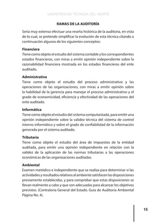 UNIVERSIDAD TÉCNICA DEL NORTE
15
RAMAS DE LA AUDITORÍA
Sería muy extenso efectuar una reseña histórica de la auditoría, en vista
de lo cual, se pretende simplificar la evolución de esta técnica citando a
continuación algunos de los siguientes conceptos:
Financiera
Tienecomoobjetoelestudiodelsistemacontableyloscorrespondientes
estados financieros, con miras a emitir opinión independiente sobre la
razonabilidad financiera mostrada en los estados financieros del ente
auditado.
Administrativa
Tiene como objeto el estudio del proceso administrativo y las
operaciones de las organizaciones, con miras a emitir opinión sobre
la habilidad de la gerencia para manejar el proceso administrativo y el
grado de economicidad, eficiencia y efectividad de las operaciones del
ente auditado.
Informática
Tiene como objeto el estudio del sistema computarizada, para emitir una
opinión independiente sobre la validez técnica del sistema de control
interno informático y sobre el grado de confiabilidad de la información
generada por el sistema auditado.
Tributaria
Tiene como objeto el estudio del área de impuestos de la entidad
auditada, para emitir una opinión independiente en relación con la
validez de la aplicación de las normas tributarias a las operaciones
económicas de las organizaciones auditadas.
Ambiental
Examen metódico e independiente que se realiza para determinar si las
actividadesyresultadosrelativosalambientesatisfacenlasdisposiciones
previamente establecidas, y para comprobar que estas disposiciones se
llevan realmente a cabo y que son adecuadas para alcanzar los objetivos
previstos. (Contraloría General del Estado. Guía de Auditoría Ambiental
Página No. 4).
 