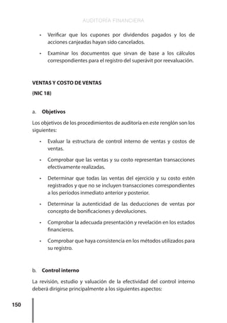 AUDITORÍA FINANCIERA
150
•	 Verificar que los cupones por dividendos pagados y los de
acciones canjeadas hayan sido cancelados.
•	 Examinar los documentos que sirvan de base a los cálculos
correspondientes para el registro del superávit por reevaluación.
VENTAS Y COSTO DE VENTAS
(NIC 18)
a.	 Objetivos
Los objetivos de los procedimientos de auditoría en este renglón son los
siguientes:
•	 Evaluar la estructura de control interno de ventas y costos de
ventas.
•	 Comprobar que las ventas y su costo representan transacciones
efectivamente realizadas.
•	 Determinar que todas las ventas del ejercicio y su costo estén
registrados y que no se incluyen transacciones correspondientes
a los períodos inmediato anterior y posterior.
•	 Determinar la autenticidad de las deducciones de ventas por
concepto de bonificaciones y devoluciones.
•	 Comprobar la adecuada presentación y revelación en los estados
financieros.
•	 Comprobar que haya consistencia en los métodos utilizados para
su registro.
b.	 Control interno
La revisión, estudio y valuación de la efectividad del control interno
deberá dirigirse principalmente a los siguientes aspectos:
 