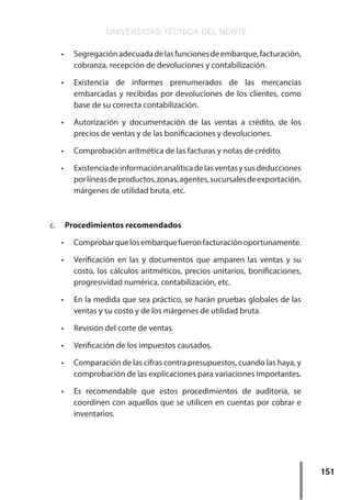 UNIVERSIDAD TÉCNICA DEL NORTE
151
•	 Segregaciónadecuadadelasfuncionesdeembarque,facturación,
cobranza, recepción de devoluciones y contabilización.
•	 Existencia de informes prenumerados de las mercancías
embarcadas y recibidas por devoluciones de los clientes, como
base de su correcta contabilización.
•	 Autorización y documentación de las ventas a crédito, de los
precios de ventas y de las bonificaciones y devoluciones.
•	 Comprobación aritmética de las facturas y notas de crédito.
•	 Existenciadeinformaciónanalíticadelasventasysusdeducciones
porlíneasdeproductos,zonas,agentes,sucursalesdeexportación,
márgenes de utilidad bruta, etc.
c.	 Procedimientos recomendados
•	 Comprobarquelosembarquefueronfacturaciónoportunamente.
•	 Verificación en las y documentos que amparen las ventas y su
costo, los cálculos aritméticos, precios unitarios, bonificaciones,
progresividad numérica, contabilización, etc.
•	 En la medida que sea práctico, se harán pruebas globales de las
ventas y su costo y de los márgenes de utilidad bruta.
•	 Revisión del corte de ventas.
•	 Verificación de los impuestos causados.
•	 Comparación de las cifras contra presupuestos, cuando las haya, y
comprobación de las explicaciones para variaciones importantes.
•	 Es recomendable que estos procedimientos de auditoría, se
coordinen con aquellos que se utilicen en cuentas por cobrar e
inventarios.
 
