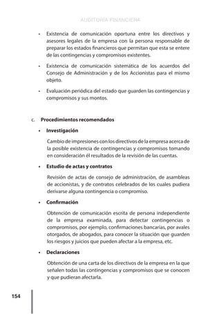 AUDITORÍA FINANCIERA
154
•	 Existencia de comunicación oportuna entre los directivos y
asesores legales de la empresa con la persona responsable de
preparar los estados financieros que permitan que esta se entere
de las contingencias y compromisos existentes.
•	 Existencia de comunicación sistemática de los acuerdos del
Consejo de Administración y de los Accionistas para el mismo
objeto.
•	 Evaluación periódica del estado que guarden las contingencias y
compromisos y sus montos.
c.	 Procedimientos recomendados
•	 Investigación
Cambio de impresiones con los directivos de la empresa acerca de
la posible existencia de contingencias y compromisos tomando
en consideración él resultados de la revisión de las cuentas.
•	 Estudio de actas y contratos
Revisión de actas de consejo de administración, de asambleas
de accionistas, y de contratos celebrados de los cuales pudiera
derivarse alguna contingencia o compromiso.
•	 Confirmación
Obtención de comunicación escrita de persona independiente
de la empresa examinada, para detectar contingencias o
compromisos, por ejemplo, confirmaciones bancarias, por avales
otorgados, de abogados, para conocer la situación que guarden
los riesgos y juicios que pueden afectar a la empresa, etc.
•	 Declaraciones
Obtención de una carta de los directivos de la empresa en la que
señalen todas las contingencias y compromisos que se conocen
y que pudieran afectarla.
 