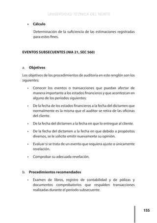 UNIVERSIDAD TÉCNICA DEL NORTE
155
•	 Cálculo
Determinación de la suficiencia de las estimaciones registradas
para estos fines.
EVENTOS SUBSECUENTES (NIA 21, SEC 560)
a.	 Objetivos
Los objetivos de los procedimientos de auditoría en este renglón son los
siguientes:
•	 Conocer los eventos o transacciones que puedan afectar de
manera importante a los estados financieros y que acontezcan en
alguno de los períodos siguientes:
•	 De la fecha de los estados financieros a la fecha del dictamen que
normalmente es la misma que el auditor se retira de las oficinas
del cliente.
•	 De la fecha del dictamen a la fecha en que lo entregue al cliente.
•	 De la fecha del dictamen a la fecha en que debido a propósitos
diversos, se le solicite emitir nuevamente su opinión.
•	 Evaluar si se trata de un evento que requiera ajuste o únicamente
revelación.
•	 Comprobar su adecuada revelación.
b.	 Procedimientos recomendados
•	 Examen de libros, registro de contabilidad y de pólizas y
documentos comprobatorios que respalden transacciones
realizadas durante el período subsecuente.
 