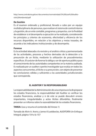 AUDITORÍA FINANCIERA
16
http://www.contraloria.gob.ec/documentos/normatividad/2%20Guia%20Audito-
ría%20Ambiental.pdf
De Gestión
Es el examen ordenado y profesional, llevado a cabo por un equipo
multidisciplinario de personas, que evalúan el sistema de control interno
y la gestión, de un ente contable, programas y proyectos, con la finalidad
de establecer si el desempeño o ejecución se ha realizado, considerando
los principios y criterios de economía, efectividad y eficiencia de los
recursos disponibles, en relación a los objetivos y metas trazadas, de
acuerdo a los indicadores institucionales y de desempeño.
Forense
Es la actividad abocada a la revisión y el análisis crítico y pormenorizado
de las actividades, procesos y hechos derivados de la detección o la
presunción de un ilícito, mediante la utilización de procedimientos
específicos. El carácter de forense la obliga a ser de apertura pública para
el conocimiento de las autoridades competentes en la materia auditada.
Es realizada por un auditor o perito investigador que evalúa en todos los
aspectos concurrentes, el ilícito o su presunción, con objeto de presentar
las conclusiones válidas y suficientes a las autoridades jurisdiccionales
que corresponda.
EL AUDITOR Y SU RESPONSABILIDAD
LaresponsabilidaddelaAdministracióndeunaempresaesladepreparar
los estados financieros, la responsabilidad del Auditor es verificar los
estados financieros, analizar y si de este se puede descubrir errores
importantes, irregularidades y actos ilícitos difundirles, finalmente
presentar un informa sobre la razonabilidad de los estados financieros.
TAREA: (Lea y resuma el contenido del Anexo 1)
Tomado de Alvin A. Arens y James K Loebbecke, AUDITORÍA Un Enfoque
Integral, página 154 a la 157
 