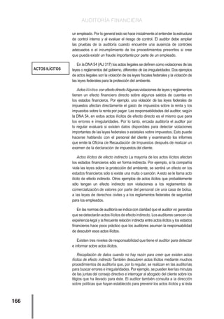 AUDITORÍA FINANCIERA
166
un empleado. Por lo general esto se hace inicialmente al entender la estructura
de control interno y al evaluar el riesgo de control. El auditor debe ampliar
las pruebas de la auditoría cuando encuentre una ausencia de controles
adecuados o el incumplimiento de los procedimientos prescritos si cree
que pueda existir un fraude importante por parte de un empleado.
En la DNA54 (AU 317) los actos ilegales se definen como violaciones de las
leyes o reglamentos del gobierno, diferentes de las irregularidades. Dos ejemplos
de actos ilegales son la violación de las leyes fiscales federales y la violación de
las leyes federales para la protección del ambiente.
Actosilícitos conefectodirectoAlgunasviolacionesdeleyesyreglamentos
tienen un efecto financiero directo sobre algunos saldos de cuentas en
los estados financieros. Por ejemplo, una violación de las leyes federales de
impuestos afectan directamente el gasto de impuestos sobre la renta y los
impuestos sobre la renta por pagar. Las responsabilidades del auditor, según
la DNA 54, en estos actos ilícitos de efecto directo es el mismo que para
los errores e irregularidades. Por lo tanto, encada auditoría el auditor por
lo regular evaluará si existen datos disponibles para detectar violaciones
importantes de las leyes federales o estatales sobre impuestos. Esto puede
hacerse hablando con el personal del cliente y examinando los informes
que emite la Oficina cíe Recaudación de Impuestos después de realizar un
examen de la declaración de impuestos del cliente.
Actos ilícitos de efecto indirecto La mayoría de los actos ilícitos afectan
los estados financieros sólo en forma indirecta. Por ejemplo, si la compañía
viola las leyes sobre la protección del ambiente, se sentirá un efecto en los
estados financieros sólo si existe una multa o sanción. A esto se le llama acto
ilícito de efecto indirecto. Otros ejemplos de actos ilícitos que probablemente
sólo tengan un efecto indirecto son violaciones a los reglamentos de
comercialización de valores por parte del personal cíe una casa de bolsa,
a las leyes de derechos civiles y a los reglamentos federales de seguridad
para los empleados.
En las normas de auditoría se indica con claridad que el auditor no garantiza
que se detectarán actos ilícitos de efecto indirecto. Los auditores carecen cíe
experiencia legal y la frecuente relación indirecta entre actos ilícitos y los estados
financieros hace poco práctico que los auditores asuman la responsabilidad
de descubrir esos actos ilícitos.
Existen tres niveles de responsabilidad que tiene el auditor para detectar
e informar sobre actos ilícitos.
Recopilación de datos cuando no hay razón para creer que existen actos
ilícitos de efecto indirecto También descubren actos ilícitos mediante muchos
procedimientos de auditoría que, por lo regular, se realizan en las auditorías
para buscar errores e irregularidades. Por ejemplo, se pueden leer las minutas
de las juntas del consejo directivo e interrogar al abogado del cliente sobre los
litigios que ha llevado para éste. El auditor también consulta a la dirección
sobre políticas que hayan establecido para prevenir los actos ilícitos y si ésta
ACTOS ILÍCITOS
 