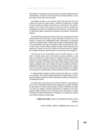 UNIVERSIDAD TÉCNICA DEL NORTE
167
sabe deleyes o reglamentos que haya violado la compañía. Además de estos
procedimientos, el auditor no busca actos ilícitos de efecto indirecto a no ser
que hayauna razón para creer que existen.	
Acumulación de datos y otras acciones cuándo hay razón para creer que
existen actos ilícitos de efecto directo o indirecto Es posible que el auditor
encuentre indicios de posibles actos ilícitos en muchas formas. Por ejemplo,
quizás en las minutas de las juntas se indica que está en proceso una
investigación por parte de una dependencia del gobierno o quizás el auditor
ha identificado pagos inusualmente cuantiosos a consultores u oficiales del
gobierno.
Cuandoelauditorcreaquehaocurridounactoincito,esnecesarioemprender
varias acciones. En primer lugar, el auditor interroga a la dirección a un nivel
superior a aquellos que probablemente estén involucrados en el potencial
acto ilícito. En segundo lugar, el auditor debe consultar al asesor legal del cliente
u otro especialista que tenga conocimiento sobre el potencial acto ilícito.
En tercer lugar, el auditor debe considerar recopilar datos adicionales para
determinar si existe un acto ilícito. Estas tres acciones tienen por objetivo
dar al auditor información sobre si existe o no el acto ilícito que se sospecha.
Acciones que han de emprenderse cuando el auditor sepa de un acto
ilícito La primera acción que ha de tomarse cuando se identifica un acto
ilícito es considerar los efectos sobre los estados financieros e incluso la
suficiencia de las divulgaciones. Quizá sea complejo y difícil solucionar estos
efectos. Por ejemplo, una violación de las leyes sobre derechos civiles podría
originar cuantiosas multas, pero también dan lugar a la pérdida de clientes o
empleados importantes lo que podría afectar seriamente ganancias y gastos
futuros. Si el auditor llega a la conclusión que las divulgaciones con respecto
a un acto ilícito no son adecuadas, entonces modifica su informe de auditoría.
El auditor también considera el efecto de tales actos ilícitos en su relación
con la dirección. Si la dirección estaba enterada de los actos ilícitos y no se lo
informó al auditor, es dudoso que se le vuelva a tener confianza a la dirección en
conversaciones futuras.
El auditor debe comunicarse con el comité de auditoría u otras personas
cíe un nivel de autoridad equivalente para asegurarse que estén enterados
del acto ilícito. Si el cliente rehúsa aceptar el informe modificado del auditor
o no toma las medidas correctivas adecuadas con respecto al acto ilícito,
quizás el auditor determine que es necesario dar por terminado su contrato
de trabajo. Este tipo de decisiones son complejas y, por lo general, se requiere
que el auditor consulte a su asesor legal.
TOMADO DEL LIBRO: Auditoría UN ENFOQUE INTEGRAL (SEXTA
EDICIÓN)
		 ALVIN A. ARENS . JAMES K LOEBBECKE (Pág. 154a la 157)
 