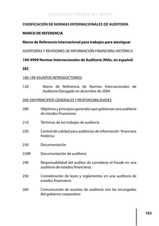 UNIVERSIDAD TÉCNICA DEL NORTE
183
CODIFICACIÓN DE NORMAS INTERNACIONALES DE AUDITORÍA
MARCO DE REFERENCIA
Marco de Referencia Internacional para trabajos para atestiguar
AUDITORÍAS Y REVISIONES DE INFORMACIÓN FINANCIERA HISTÓRICA
100-9999 Normas Internacionales de Auditoría (NIAs, en español)
SEC
100-199 ASUNTOS INTRODUCTORIOS
120     	 Marco de Referencia de Normas Internacionales de
Auditoría-Derogado en diciembre de 2004
200-299 PRINCIPIOS GENERALES Y RESPONSABILIDADES
200     	 Objetivos y principios generales que gobiernan una auditoría
de estados financieros
210     	 Términos de los trabajos de auditoría
220     	 Control de calidad para auditorías de información financiera
histórica
230     	 Documentación
230R    	 Documentación de auditoría
240     	 Responsabilidad del auditor de considerar el fraude en una
auditoría de estados financieros
250     	 Consideración de leyes y reglamentos en una auditoría de
estados financieros
260     	 Comunicación de asuntos de auditoría con los encargados
del gobierno corporativo
 