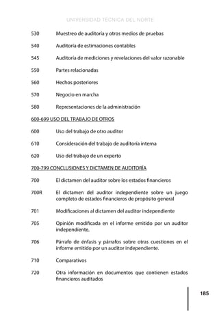 UNIVERSIDAD TÉCNICA DEL NORTE
185
530     	 Muestreo de auditoría y otros medios de pruebas
540     	 Auditoría de estimaciones contables
545     	 Auditoría de mediciones y revelaciones del valor razonable
550     	 Partes relacionadas
560     	 Hechos posteriores
570     	 Negocio en marcha
580     	 Representaciones de la administración
600-699 USO DEL TRABAJO DE OTROS
600     	 Uso del trabajo de otro auditor
610     	 Consideración del trabajo de auditoría interna
620     	 Uso del trabajo de un experto
700-799 CONCLUSIONES Y DICTAMEN DE AUDITORÍA
700     	 El dictamen del auditor sobre los estados financieros
700R    	 El dictamen del auditor independiente sobre un juego
completo de estados financieros de propósito general
701     	 Modificaciones al dictamen del auditor independiente
705	 Opinión modificada en el informe emitido por un auditor
independiente.
706	 Párrafo de énfasis y párrafos sobre otras cuestiones en el
informe emitido por un auditor independiente.
710     	 Comparativos
720     	 Otra información en documentos que contienen estados
financieros auditados
 
