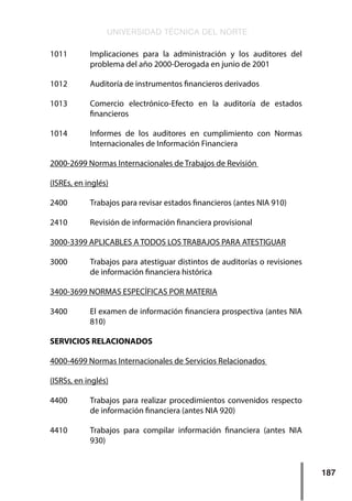 UNIVERSIDAD TÉCNICA DEL NORTE
187
1011    	 Implicaciones para la administración y los auditores del
problema del año 2000-Derogada en junio de 2001
1012    	 Auditoría de instrumentos financieros derivados
1013    	 Comercio electrónico-Efecto en la auditoría de estados
financieros
1014    	 Informes de los auditores en cumplimiento con Normas
Internacionales de Información Financiera
2000-2699 Normas Internacionales de Trabajos de Revisión
(ISREs, en inglés)
2400    	 Trabajos para revisar estados financieros (antes NIA 910)
2410    	 Revisión de información financiera provisional
3000-3399 APLICABLES A TODOS LOS TRABAJOS PARA ATESTIGUAR
3000    	 Trabajos para atestiguar distintos de auditorías o revisiones
de información financiera histórica
3400-3699 NORMAS ESPECÍFICAS POR MATERIA
3400    	 El examen de información financiera prospectiva (antes NIA
810)
SERVICIOS RELACIONADOS
4000-4699 Normas Internacionales de Servicios Relacionados
(ISRSs, en inglés)
4400    	 Trabajos para realizar procedimientos convenidos respecto
de información financiera (antes NIA 920)
4410    	 Trabajos para compilar información financiera (antes NIA
930)
 