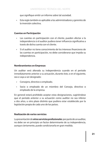 UNIVERSIDAD TÉCNICA DEL NORTE
21
que signifique emitir un informe sobre tal sociedad.
•	 Esta regla también es aplicable a los administradores y gerentes de
la inversión colectiva.
Cuentas en Participación
•	 Las cuentas en participación con el cliente, pueden afectar a la
independencia si el auditor pudiera tener influencia significativa a
través de dicha cuenta con el cliente.
•	 Si el auditor no tiene conocimiento de los intereses financieros de
las cuentas en participación, no debe considerarse que impida su
independencia.
Nombramientos en Empresas
Un auditor verá alterada su independencia cuando en el período
inmediatamente anterior a su actuación, durante éste, o en el siguiente,
sea o vaya a ser designado:
•	 Consejero, directivo o empleado.
•	 Socio o empleado de un miembro del Consejo, directivo o
empleado de la empresa.
En general estará prohibido aceptar estas designaciones, sugiriéndose
que el período anterior a su actuación como auditor no sea inferior
a dos años, u otro plazo distinto que pudiera estar establecido por la
legislación propia de cada uno de los países.
Realización de varios servicios
Lapresentacióndeotrosserviciosprofesionales porpartedeunauditor,
no debe ser en principio un factor determinante de su independencia,
aunque ciertamente, puede condicionarla en gran medida.
 