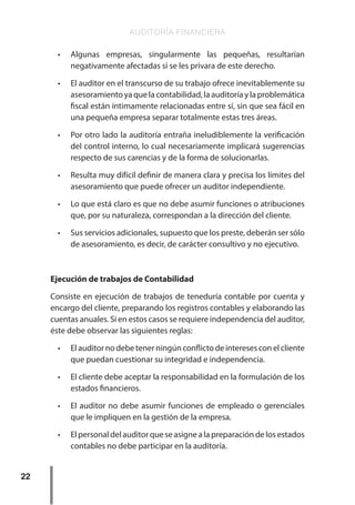 AUDITORÍA FINANCIERA
22
•	 Algunas empresas, singularmente las pequeñas, resultarían
negativamente afectadas si se les privara de este derecho.
•	 El auditor en el transcurso de su trabajo ofrece inevitablemente su
asesoramiento ya que la contabilidad, la auditoría y la problemática
fiscal están íntimamente relacionadas entre sí, sin que sea fácil en
una pequeña empresa separar totalmente estas tres áreas.
•	 Por otro lado la auditoría entraña ineludiblemente la verificación
del control interno, lo cual necesariamente implicará sugerencias
respecto de sus carencias y de la forma de solucionarlas.
•	 Resulta muy difícil definir de manera clara y precisa los límites del
asesoramiento que puede ofrecer un auditor independiente.
•	 Lo que está claro es que no debe asumir funciones o atribuciones
que, por su naturaleza, correspondan a la dirección del cliente.
•	 Sus servicios adicionales, supuesto que los preste, deberán ser sólo
de asesoramiento, es decir, de carácter consultivo y no ejecutivo.
Ejecución de trabajos de Contabilidad
Consiste en ejecución de trabajos de teneduría contable por cuenta y
encargo del cliente, preparando los registros contables y elaborando las
cuentas anuales. Si en estos casos se requiere independencia del auditor,
éste debe observar las siguientes reglas:
•	 El auditor no debe tener ningún conflicto de intereses con el cliente
que puedan cuestionar su integridad e independencia.
•	 El cliente debe aceptar la responsabilidad en la formulación de los
estados financieros.
•	 El auditor no debe asumir funciones de empleado o gerenciales
que le impliquen en la gestión de la empresa.
•	 Elpersonaldelauditorqueseasignealapreparacióndelosestados
contables no debe participar en la auditoría.
 