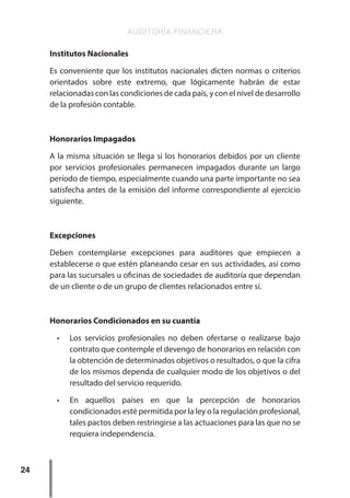 AUDITORÍA FINANCIERA
24
Institutos Nacionales
Es conveniente que los institutos nacionales dicten normas o criterios
orientados sobre este extremo, que lógicamente habrán de estar
relacionadas con las condiciones de cada país, y con el nivel de desarrollo
de la profesión contable.
Honorarios Impagados
A la misma situación se llega si los honorarios debidos por un cliente
por servicios profesionales permanecen impagados durante un largo
período de tiempo, especialmente cuando una parte importante no sea
satisfecha antes de la emisión del informe correspondiente al ejercicio
siguiente.
Excepciones
Deben contemplarse excepciones para auditores que empiecen a
establecerse o que estén planeando cesar en sus actividades, así como
para las sucursales u oficinas de sociedades de auditoría que dependan
de un cliente o de un grupo de clientes relacionados entre sí.
Honorarios Condicionados en su cuantía
•	 Los servicios profesionales no deben ofertarse o realizarse bajo
contrato que contemple el devengo de honorarios en relación con
la obtención de determinados objetivos o resultados, o que la cifra
de los mismos dependa de cualquier modo de los objetivos o del
resultado del servicio requerido.
•	 En aquellos países en que la percepción de honorarios
condicionados esté permitida por la ley o la regulación profesional,
tales pactos deben restringirse a las actuaciones para las que no se
requiera independencia.
 