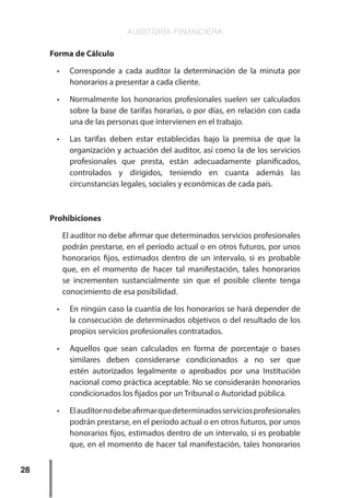 AUDITORÍA FINANCIERA
28
Forma de Cálculo
•	 Corresponde a cada auditor la determinación de la minuta por
honorarios a presentar a cada cliente.
•	 Normalmente los honorarios profesionales suelen ser calculados
sobre la base de tarifas horarias, o por días, en relación con cada
una de las personas que intervienen en el trabajo.
•	 Las tarifas deben estar establecidas bajo la premisa de que la
organización y actuación del auditor, así como la de los servicios
profesionales que presta, están adecuadamente planificados,
controlados y dirigidos, teniendo en cuanta además las
circunstancias legales, sociales y económicas de cada país.
Prohibiciones
El auditor no debe afirmar que determinados servicios profesionales
podrán prestarse, en el período actual o en otros futuros, por unos
honorarios fijos, estimados dentro de un intervalo, si es probable
que, en el momento de hacer tal manifestación, tales honorarios
se incrementen sustancialmente sin que el posible cliente tenga
conocimiento de esa posibilidad.
•	 En ningún caso la cuantía de los honorarios se hará depender de
la consecución de determinados objetivos o del resultado de los
propios servicios profesionales contratados.
•	 Aquellos que sean calculados en forma de porcentaje o bases
similares deben considerarse condicionados a no ser que
estén autorizados legalmente o aprobados por una Institución
nacional como práctica aceptable. No se considerarán honorarios
condicionados los fijados por un Tribunal o Autoridad pública.
•	 Elauditornodebeafirmarquedeterminadosserviciosprofesionales
podrán prestarse, en el período actual o en otros futuros, por unos
honorarios fijos, estimados dentro de un intervalo, si es probable
que, en el momento de hacer tal manifestación, tales honorarios
 