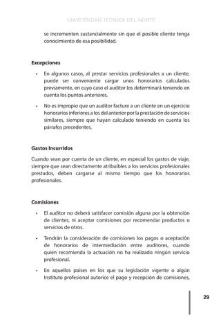 UNIVERSIDAD TÉCNICA DEL NORTE
29
se incrementen sustancialmente sin que el posible cliente tenga
conocimiento de esa posibilidad.
Excepciones
•	 En algunos casos, al prestar servicios profesionales a un cliente,
puede ser conveniente cargar unos honorarios calculados
previamente, en cuyo caso el auditor los determinará teniendo en
cuenta los puntos anteriores.
•	 No es impropio que un auditor facture a un cliente en un ejercicio
honorarios inferiores a los del anterior por la prestación de servicios
similares, siempre que hayan calculado teniendo en cuenta los
párrafos precedentes.
Gastos Incurridos
Cuando sean por cuenta de un cliente, en especial los gastos de viaje,
siempre que sean directamente atribuibles a los servicios profesionales
prestados, deben cargarse al mismo tiempo que los honorarios
profesionales.
Comisiones
•	 El auditor no deberá satisfacer comisión alguna por la obtención
de clientes, ni aceptar comisiones por recomendar productos o
servicios de otros.
•	 Tendrán la consideración de comisiones los pagos o aceptación
de honorarios de intermediación entre auditores, cuando
quien recomienda la actuación no ha realizado ningún servicio
profesional.
•	 En aquellos países en los que su legislación vigente o algún
Instituto profesional autorice el pago y recepción de comisiones,
 