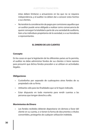 AUDITORÍA FINANCIERA
30
éstas deben limitarse a actuaciones en las que no se requiera
independencia, y el auditor no deben dar a conocer estos hechos
a sus clientes,
•	 No tendrán la consideración de pagos por comisiones aquellos que
un auditor puede verse obligado a realizar como consecuencia de
querer conseguir la totalidad o parte de una sociedad de auditoría,
bien a los individuos propietarios de la sociedad, o a sus herederos
o representantes.
EL DINERO DE LOS CLIENTES
Concepto
En los casos en que la legislación de los diferentes países así lo permita,
el auditor no debe administrar fondos de sus clientes si tiene razones
para presumir que dichos fondos proceden o se utilizan en actividades
ilegales.
Obligaciones
•	 Custodiarlos por separado de cualesquiera otros fondos de su
propiedad o de su firma.
•	 Utilizarlos sólo para las finalidades que se le hayan indicado.
•	 Estar dispuesto en todo momento para rendir cuentas a las
personas que tengan derecho a ello.
Movimientos de Dinero
•	 Los fondos recibidos deberán depositarse sin demora a favor del
cliente en su cuenta, o si tienen la forma de documentos o títulos
convertibles, protegerlos de cualquier utilización indebida.
 