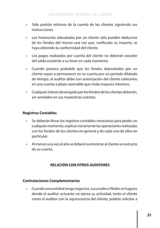 UNIVERSIDAD TÉCNICA DEL NORTE
31
•	 Sólo podrán retirarse de la cuenta de los clientes siguiendo sus
instrucciones.
•	 Los honorarios adeudados por un cliente sólo pueden deducirse
de los fondos del mismo una vez que, notificado su importe, se
haya obtenido la conformidad del cliente.
•	 Los pagos realizados por cuenta del cliente no deberán exceder
del saldo existente a su favor en cada momento.
•	 Cuando parezca probable que los fondos depositados por un
cliente vayan a permanecer en su cuenta por un período dilatado
de tiempo, al auditor debe con autorización del cliente colocarlos
en una cuenta a plazo razonable que rinda mayores intereses.
•	 Cualquierinterésdevengadoporlosfondosdelosclientesdeberán,
ser anotados en sus respectivas cuentas.
Registros Contables
•	 Se deberán llevar los registros contables necesarios para poder, en
cualquiermomento,explicarclaramentelasoperacionesrealizadas
con los fondos de los clientes en general y de cada uno de ellos en
particular.
•	 Al menos una vez al año se deberá suministrar al cliente un extracto
de su cuenta.
RELACIÓN CON OTROS AUDITORES
Contrataciones Complementarias
•	 Cuando una entidad tenga negocios, sucursales o filiales en lugares
donde el auditor actuante no ejerza su actividad, tanto el cliente
como el auditor con la aquiescencia del cliente, podrán solicitar a
 
