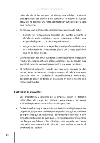 AUDITORÍA FINANCIERA
34
debe decidir si las razones del cliente son válidas. La simple
predisposición del cliente a no comunicar el hecho al auditor
actuante, no debe ser una razón satisfactoria y suficiente por sí sola
para no hacerlo.
•	 En todo caso el profesional específicamente contratado debe:
-	 Cumplir las instrucciones recibidas del auditor actuante o
del cliente, en la medida en que no entren en conflictos con
exigencias legales o con otros requerimientos.
-	 Asegurar,enlamedidadeloposible,queelprofesionalactuante
está informado de la naturaleza global del trabajo específico
que ha de llevar a cabo.
•	 Cuandoexistandosomásauditoresactuandoparaelclientepuede
resultar adecuado notificarlo sólo al auditor del que dependan más
significativamente los servicios concretos que van a prestarse.
•	 El profesional actuante, cuando sea necesario, además de dar
instrucciones respecto del trabajo encomendado, debe mantener
contacto con el profesional específicamente contratado,
cooperando con él en todas las ocasiones en que lo solicite con
razones adecuadas.
Sustitución de un Auditor
•	 Los propietarios y gestores de la empresa tienen el derecho
indiscutible de elegir sus asesores profesionales, así como
sustituirlos por otros cuando lo estimen oportuno.
•	 Delamismaformaqueesesencialquelosintereseslegítimosdelos
propietarios y gestores de la empresa queden protegidos, también
es importante que el auditor que sea llamado para sustituir a otro
tenga la oportunidad de averiguar si existen razones profesionales
por las que no deba aceptar el trabajo, para lo cual es necesario
que exista una comunicación directa con el auditor actuante al
que habrá de sustituir.
 