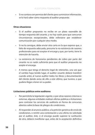 AUDITORÍA FINANCIERA
36
•	 Si no contara con permiso del cliente para suministrar información,
se lo hará saber cómo respuesta al auditor propuesto.
Otras situaciones
•	 Si el auditor propuesto no recibe en un plazo razonable de
tiempo respuesta del cesante, y no hay razón para que concurran
circunstancias excepcionales, debe esforzarse por establecer
comunicación por cualquier otro medio.
•	 Si no lo consigue, debe enviar otra carta en la que exprese que, a
falta de respuesta adecuada, presume la no-existencia de razones
profesionales para no aceptar el encargo y que, por tanto, tiene la
intención de hacerlo.
•	 La existencia de honorarios pendientes de cobro por parte del
cesante no es razón suficiente para que el auditor propuesto no
acepte el encargo.
•	 A menos que tenga el derecho legal de retenerlos, una vez que
el cambio haya tenido lugar, el auditor cesante deberá transferir
cuando antes al nuevo auditor todos los libros y documentación
del cliente dando aviso de ello a este último, que tuviera, o que
pudiera llegar a tener en su poder.
Licitaciones públicas entre auditores
•	 Por permitirlo la legislación vigente, o por otras razones internas o
externas, algunas entidades realizan ofertas públicas o licitaciones
para contratar los servicios de auditoría en forma de concursos
abiertos sobre la base de pliegos de condiciones.
•	 Al responder al anuncio público, a la petición genérica de envío de
condiciones, o remitir una contestación a una oferta no solicitada
por el auditor, éste, si el encargo puede suponer la sustitución
de otro, deberá manifestar que, antes de la aceptación definitiva
 
