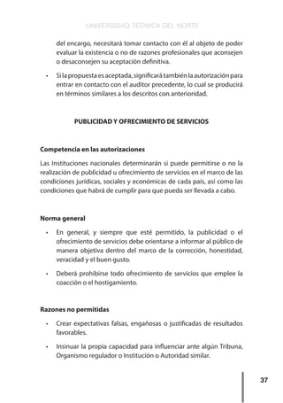 UNIVERSIDAD TÉCNICA DEL NORTE
37
del encargo, necesitará tomar contacto con él al objeto de poder
evaluar la existencia o no de razones profesionales que aconsejen
o desaconsejen su aceptación definitiva.
•	 Silapropuestaesaceptada,significarátambiénlaautorizaciónpara
entrar en contacto con el auditor precedente, lo cual se producirá
en términos similares a los descritos con anterioridad.
PUBLICIDAD Y OFRECIMIENTO DE SERVICIOS
Competencia en las autorizaciones
Las Instituciones nacionales determinarán si puede permitirse o no la
realización de publicidad u ofrecimiento de servicios en el marco de las
condiciones jurídicas, sociales y económicas de cada país, así como las
condiciones que habrá de cumplir para que pueda ser llevada a cabo.
Norma general
•	 En general, y siempre que esté permitido, la publicidad o el
ofrecimiento de servicios debe orientarse a informar al público de
manera objetiva dentro del marco de la corrección, honestidad,
veracidad y el buen gusto.
•	 Deberá prohibirse todo ofrecimiento de servicios que emplee la
coacción o el hostigamiento.
Razones no permitidas
•	 Crear expectativas falsas, engañosas o justificadas de resultados
favorables.
•	 Insinuar la propia capacidad para influenciar ante algún Tribuna,
Organismo regulador o Institución o Autoridad similar.
 