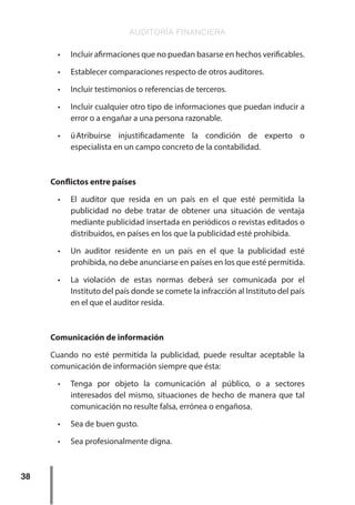 AUDITORÍA FINANCIERA
38
•	 Incluir afirmaciones que no puedan basarse en hechos verificables.
•	 Establecer comparaciones respecto de otros auditores.
•	 Incluir testimonios o referencias de terceros.
•	 Incluir cualquier otro tipo de informaciones que puedan inducir a
error o a engañar a una persona razonable.
•	 ü	
Atribuirse injustificadamente la condición de experto o
especialista en un campo concreto de la contabilidad.
Conflictos entre países
•	 El auditor que resida en un país en el que esté permitida la
publicidad no debe tratar de obtener una situación de ventaja
mediante publicidad insertada en periódicos o revistas editados o
distribuidos, en países en los que la publicidad esté prohibida.
•	 Un auditor residente en un país en el que la publicidad esté
prohibida, no debe anunciarse en países en los que esté permitida.
•	 La violación de estas normas deberá ser comunicada por el
Instituto del país donde se comete la infracción al Instituto del país
en el que el auditor resida.
Comunicación de información
Cuando no esté permitida la publicidad, puede resultar aceptable la
comunicación de información siempre que ésta:
•	 Tenga por objeto la comunicación al público, o a sectores
interesados del mismo, situaciones de hecho de manera que tal
comunicación no resulte falsa, errónea o engañosa.
•	 Sea de buen gusto.
•	 Sea profesionalmente digna.
 