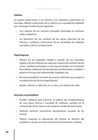 AUDITORÍA FINANCIERA
40
Folletos
Un auditor podrá enviar a sus clientes, o en respuesta a peticiones no
buscadas, folletos o directorios de su oficina o su sociedad de auditoría
que contengan la información siguiente:
•	 Una relación de los servicios prestados formulada en términos
reales y objetivos.
•	 Un directorio con los nombres de los socios, dirección de las
oficinas u nombres y direcciones de las sociedades de auditoría
asociadas y de los corresponsales.
Papel impreso
•	 Deberá ser de aceptable calidad y cumplir con los requisitos
legales y de los Institutos de cada país respecto de nombres de los
socios, auditores principales y otros que participen en la sociedad
de auditoría, utilización de descripciones profesionales, ciudades o
países en los que esté representada, logotipos, etc.
•	 No está permitida la mención de servicios ofrecidos que tengan la
consideración de técnica especializada.
•	 Iguales criterios se aplicarán, es su caso, a las tarjetas de visita.
Anuncios en periódicos
•	 Pueden utilizarse para informar al público del establecimiento
de una nueva oficina o sociedad de auditoría, cambios en la
composición de los socios o de cualquier cambio de direcciones.
•	 Deberán contener únicamente declaraciones escuetas de los
hechos.
•	 Deberá evaluarse la adecuación del ámbito de difusión del
periódico o revista, así como el número de inserciones a realizar.
 