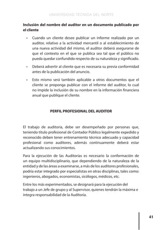 UNIVERSIDAD TÉCNICA DEL NORTE
41
Inclusión del nombre del auditor en un documento publicado por
el cliente
•	 Cuando un cliente desee publicar un informe realizado por un
auditor, relativo a la actividad mercantil o al establecimiento de
una nueva actividad del mismo, el auditor deberá asegurarse de
que el contexto en el que se publica sea tal que el público no
pueda quedar confundido respecto de su naturaleza y significado.
•	 Deberá advertir al cliente que es necesaria su previa conformidad
antes de la publicación del anuncio.
•	 Esto mismo será también aplicable a otros documentos que el
cliente se proponga publicar con el informe del auditor, lo cual
no impide la inclusión de su nombre en la información financiera
anual que publique el cliente.
PERFIL PROFESIONAL DEL AUDITOR
El trabajo de auditoría, debe ser desempeñado por personas que,
teniendo título profesional de Contador Público legalmente expedido y
reconocido deben tener entrenamiento técnico adecuado y capacidad
profesional como auditores, además continuamente deberá estar
actualizando sus conocimientos.
Para la ejecución de las Auditorías es necesario la conformación de
un equipo multidisciplinario, que dependiendo de la naturaleza de la
entidad y de las áreas a examinarse, a más de los auditores profesionales,
podría estar integrado por especialistas en otras disciplinas, tales como:
ingenieros, abogados, economistas, sicólogos, médicos, etc.
Entre los más experimentados, se designará para la ejecución del
trabajo a un Jefe de grupo y al Supervisor, quienes tendrán la máxima e
íntegra responsabilidad de la Auditoría.
 