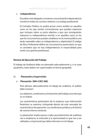 UNIVERSIDAD TÉCNICA DEL NORTE
45
c.	 Independencia
Elauditorestáobligadoamantenerunaactituddeindependencia
mental en todos los asuntos relativos a su trabajo profesional.
El Contador Público no podrá actuar como auditor en aquellos
casos en los que existan circunstancias que puedan esperarse
que incluyan sobre su juicio objetivo y que, por consiguiente,
reduzcan su independencia mental, o en aquellos casos en los
que las circunstancias puedan establecer en la mente pública una
duda razonable sobre su independencia y objetividad. El código
de Ética Profesional define las circunstancias particulares en que
se considera que no hay independencia ni imparcialidad para
emitir una opinión profesional.
Normas de Ejecución del Trabajo
El trabajo de Auditoría debe ser planeado adecuadamente y, si se usan
ayudantes, éstos deben ser supervisados en forma apropiada.
A)	 Planeación y Supervisión
a.	 Planeación (NIA 4 SEC 300)
Para planear adecuadamente el trabajo de auditoría, el auditor
debe conocer:
Los objetivos, condiciones y limitaciones del trabajo concreto que
se va realizar.
Las características particulares de la empresa cuya información
financiera se examina, incluyendo dentro de este concepto las
características de operación, sus condiciones jurídicas y el sistema
de control interno existente.
La planeación implica prever cuáles procedimientos de auditoría
van a emplearse, la extensión y la oportunidad en que van a ser
utilizados y el personal que deba intervenir en el trabajo.
 