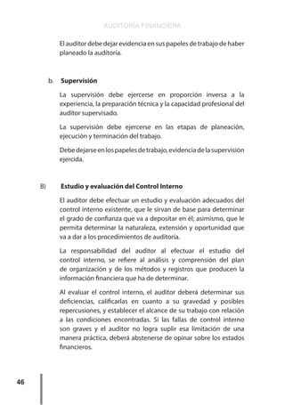 AUDITORÍA FINANCIERA
46
El auditor debe dejar evidencia en sus papeles de trabajo de haber
planeado la auditoría.
b.	 Supervisión
La supervisión debe ejercerse en proporción inversa a la
experiencia, la preparación técnica y la capacidad profesional del
auditor supervisado.
La supervisión debe ejercerse en las etapas de planeación,
ejecución y terminación del trabajo.
Debedejarseenlospapelesdetrabajo,evidenciadelasupervisión
ejercida.
B)	 Estudio y evaluación del Control Interno
El auditor debe efectuar un estudio y evaluación adecuados del
control interno existente, que le sirvan de base para determinar
el grado de confianza que va a depositar en él; asimismo, que le
permita determinar la naturaleza, extensión y oportunidad que
va a dar a los procedimientos de auditoría.
La responsabilidad del auditor al efectuar el estudio del
control interno, se refiere al análisis y comprensión del plan
de organización y de los métodos y registros que producen la
información financiera que ha de determinar.
Al evaluar el control interno, el auditor deberá determinar sus
deficiencias, calificarlas en cuanto a su gravedad y posibles
repercusiones, y establecer el alcance de su trabajo con relación
a las condiciones encontradas. Si las fallas de control interno
son graves y el auditor no logra suplir esa limitación de una
manera práctica, deberá abstenerse de opinar sobre los estados
financieros.
 